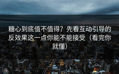 糖心到底值不值得？先看互动引导的反效果这一点你能不能接受（看完你就懂）